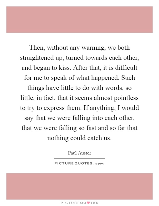 Then, without any warning, we both straightened up, turned towards each other, and began to kiss. After that, it is difficult for me to speak of what happened. Such things have little to do with words, so little, in fact, that it seems almost pointless to try to express them. If anything, I would say that we were falling into each other, that we were falling so fast and so far that nothing could catch us Picture Quote #1