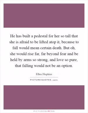 He has built a pedestal for her so tall that she is afraid to be lifted atop it, because to fall would mean certain death. But oh, she would rise far, far beyond fear and be held by arms so strong, and love so pure, that falling would not be an option Picture Quote #1
