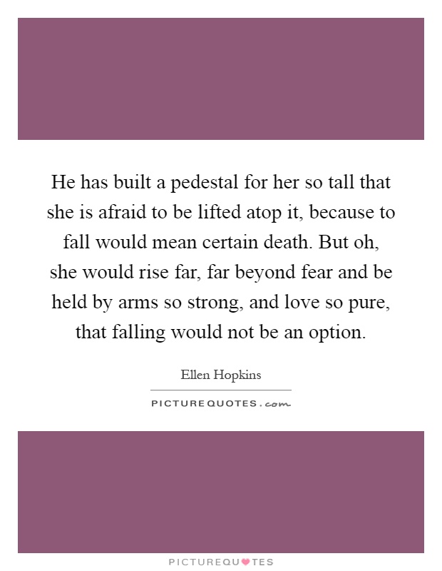 He has built a pedestal for her so tall that she is afraid to be lifted atop it, because to fall would mean certain death. But oh, she would rise far, far beyond fear and be held by arms so strong, and love so pure, that falling would not be an option Picture Quote #1