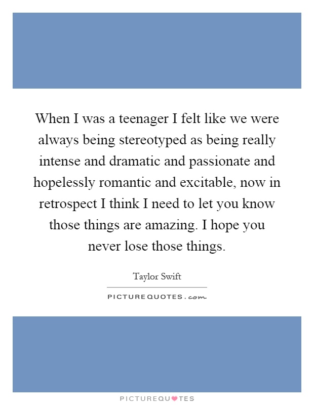 When I was a teenager I felt like we were always being stereotyped as being really intense and dramatic and passionate and hopelessly romantic and excitable, now in retrospect I think I need to let you know those things are amazing. I hope you never lose those things Picture Quote #1