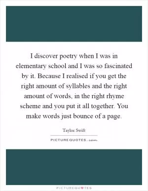 I discover poetry when I was in elementary school and I was so fascinated by it. Because I realised if you get the right amount of syllables and the right amount of words, in the right rhyme scheme and you put it all together. You make words just bounce of a page Picture Quote #1