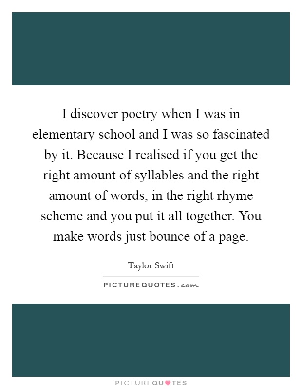 I discover poetry when I was in elementary school and I was so fascinated by it. Because I realised if you get the right amount of syllables and the right amount of words, in the right rhyme scheme and you put it all together. You make words just bounce of a page Picture Quote #1