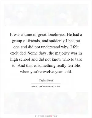 It was a time of great loneliness. He had a group of friends, and suddenly I had no one and did not understand why. I felt excluded. Some days, the majority was in high school and did not know who to talk to. And that is something really terrible when you’re twelve years old Picture Quote #1