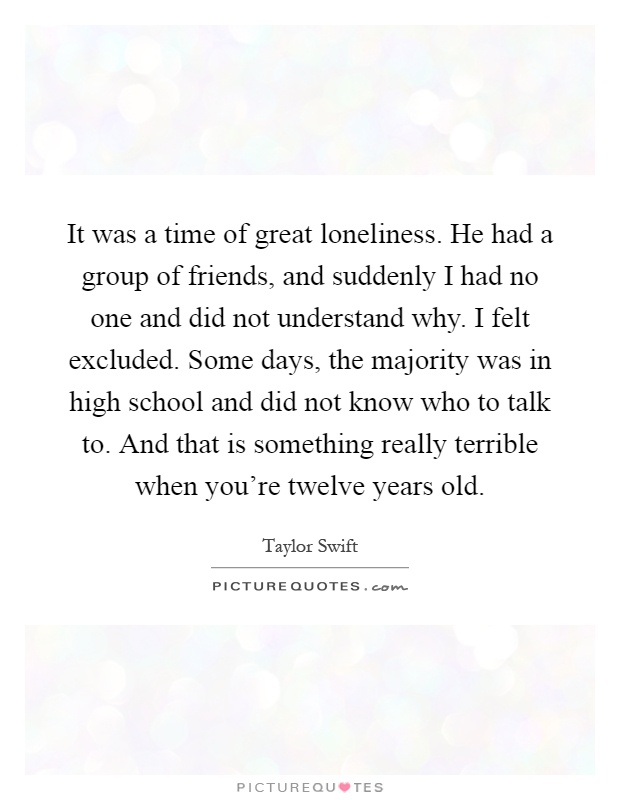 It was a time of great loneliness. He had a group of friends, and suddenly I had no one and did not understand why. I felt excluded. Some days, the majority was in high school and did not know who to talk to. And that is something really terrible when you're twelve years old Picture Quote #1
