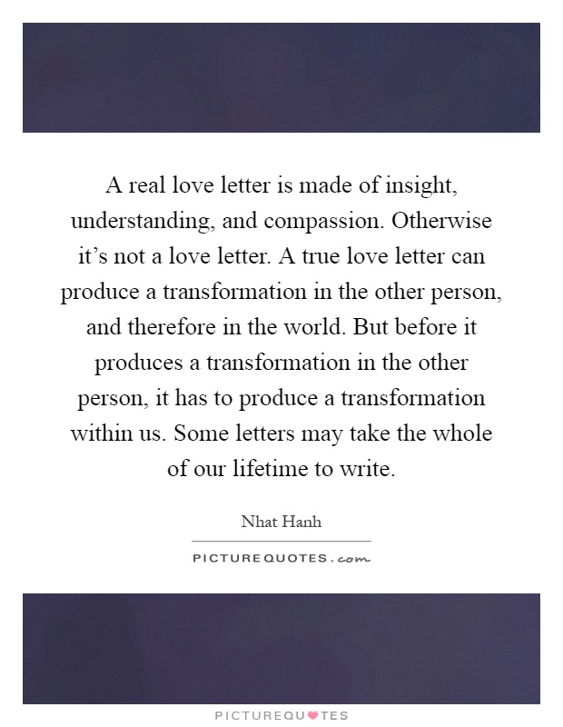 A real love letter is made of insight, understanding, and compassion. Otherwise it's not a love letter. A true love letter can produce a transformation in the other person, and therefore in the world. But before it produces a transformation in the other person, it has to produce a transformation within us. Some letters may take the whole of our lifetime to write Picture Quote #1
