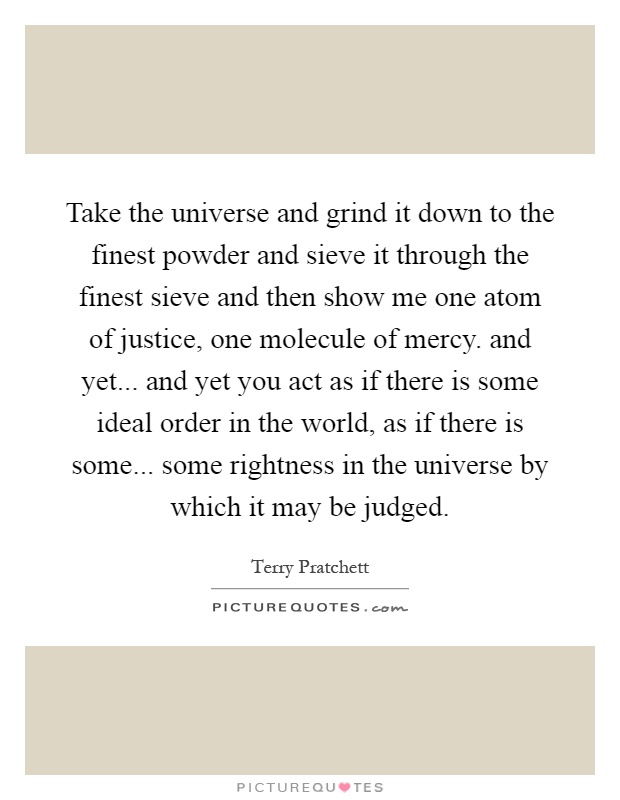 Take the universe and grind it down to the finest powder and sieve it through the finest sieve and then show me one atom of justice, one molecule of mercy. and yet... and yet you act as if there is some ideal order in the world, as if there is some... some rightness in the universe by which it may be judged Picture Quote #1