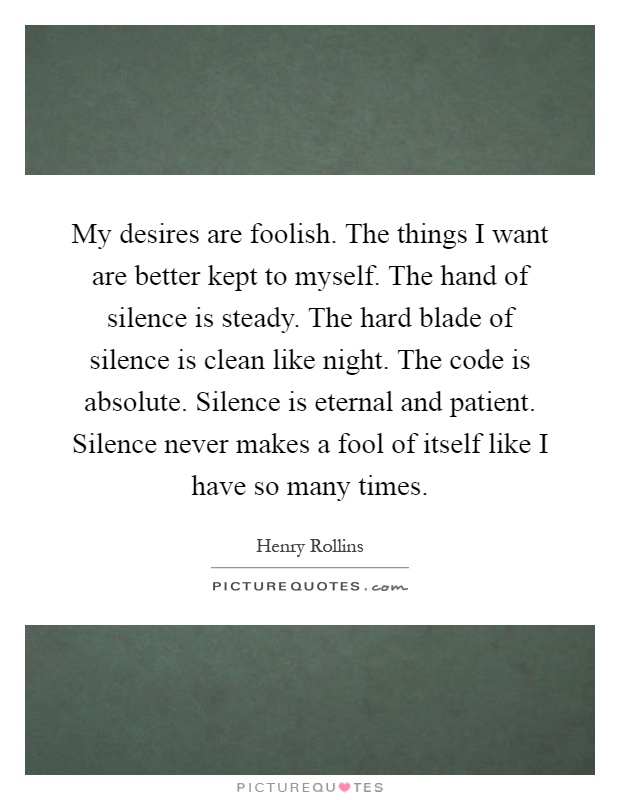 My desires are foolish. The things I want are better kept to myself. The hand of silence is steady. The hard blade of silence is clean like night. The code is absolute. Silence is eternal and patient. Silence never makes a fool of itself like I have so many times Picture Quote #1
