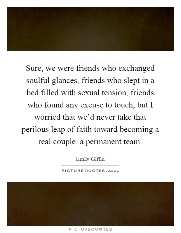 Sure, we were friends who exchanged soulful glances, friends who slept in a bed filled with sexual tension, friends who found any excuse to touch, but I worried that we'd never take that perilous leap of faith toward becoming a real couple, a permanent team Picture Quote #1
