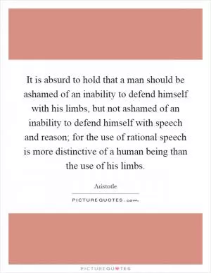 It is absurd to hold that a man should be ashamed of an inability to defend himself with his limbs, but not ashamed of an inability to defend himself with speech and reason; for the use of rational speech is more distinctive of a human being than the use of his limbs Picture Quote #1
