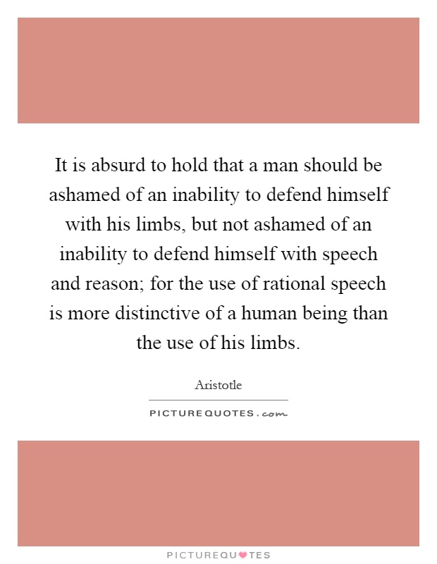 It is absurd to hold that a man should be ashamed of an inability to defend himself with his limbs, but not ashamed of an inability to defend himself with speech and reason; for the use of rational speech is more distinctive of a human being than the use of his limbs Picture Quote #1
