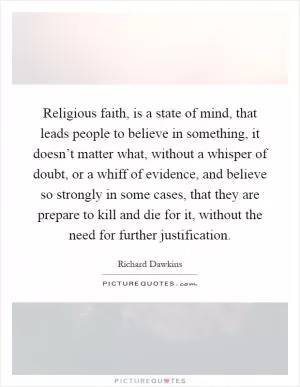 Religious faith, is a state of mind, that leads people to believe in something, it doesn’t matter what, without a whisper of doubt, or a whiff of evidence, and believe so strongly in some cases, that they are prepare to kill and die for it, without the need for further justification Picture Quote #1