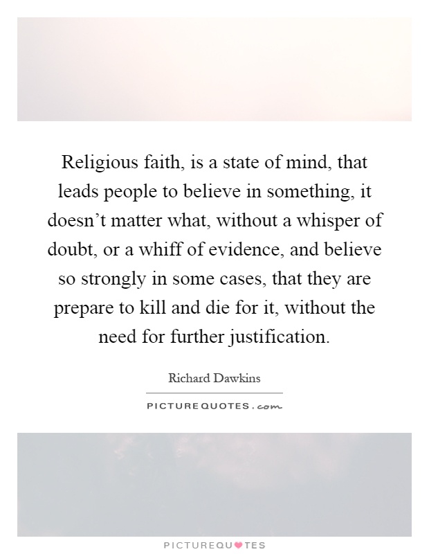 Religious faith, is a state of mind, that leads people to believe in something, it doesn't matter what, without a whisper of doubt, or a whiff of evidence, and believe so strongly in some cases, that they are prepare to kill and die for it, without the need for further justification Picture Quote #1