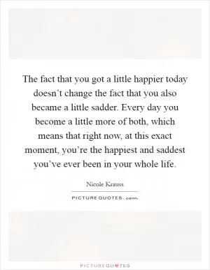 The fact that you got a little happier today doesn’t change the fact that you also became a little sadder. Every day you become a little more of both, which means that right now, at this exact moment, you’re the happiest and saddest you’ve ever been in your whole life Picture Quote #1