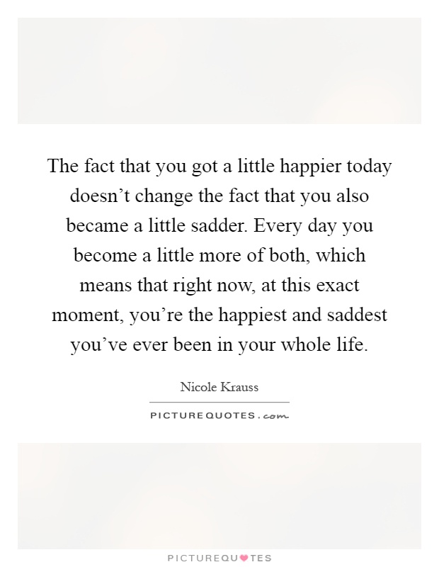 The fact that you got a little happier today doesn't change the fact that you also became a little sadder. Every day you become a little more of both, which means that right now, at this exact moment, you're the happiest and saddest you've ever been in your whole life Picture Quote #1