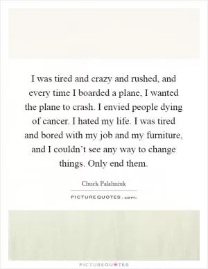 I was tired and crazy and rushed, and every time I boarded a plane, I wanted the plane to crash. I envied people dying of cancer. I hated my life. I was tired and bored with my job and my furniture, and I couldn’t see any way to change things. Only end them Picture Quote #1