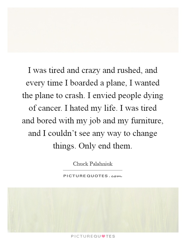 I was tired and crazy and rushed, and every time I boarded a plane, I wanted the plane to crash. I envied people dying of cancer. I hated my life. I was tired and bored with my job and my furniture, and I couldn't see any way to change things. Only end them Picture Quote #1