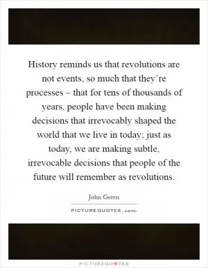 History reminds us that revolutions are not events, so much that they’re processes – that for tens of thousands of years, people have been making decisions that irrevocably shaped the world that we live in today; just as today, we are making subtle, irrevocable decisions that people of the future will remember as revolutions Picture Quote #1