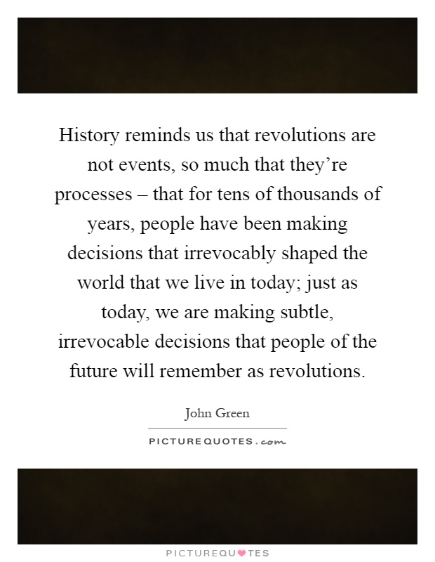 History reminds us that revolutions are not events, so much that they're processes – that for tens of thousands of years, people have been making decisions that irrevocably shaped the world that we live in today; just as today, we are making subtle, irrevocable decisions that people of the future will remember as revolutions Picture Quote #1