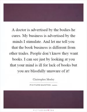 A doctor is advertised by the bodies he cures. My business is advertised by the minds I stimulate. And let me tell you that the book business is different from other trades. People don’t know they want books. I can see just by looking at you that your mind is ill for lack of books but you are blissfully unaware of it! Picture Quote #1