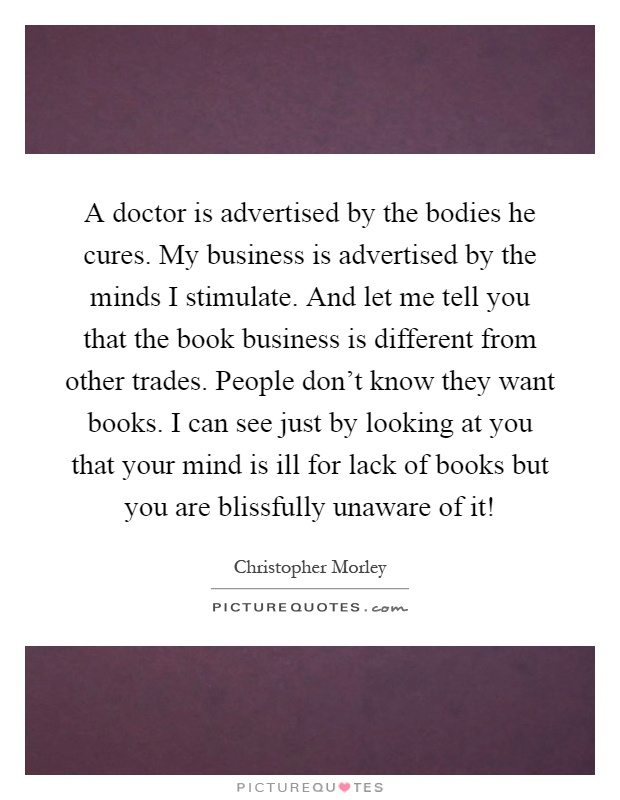 A doctor is advertised by the bodies he cures. My business is advertised by the minds I stimulate. And let me tell you that the book business is different from other trades. People don't know they want books. I can see just by looking at you that your mind is ill for lack of books but you are blissfully unaware of it! Picture Quote #1