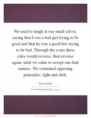 We used to laugh at our small selves, saying that I was a bad girl trying to be good and that he was a good boy trying to be bad. Through the years these roles would reverse, then reverse again, until we came to accept our dual natures. We contained opposing principles, light and dark Picture Quote #1