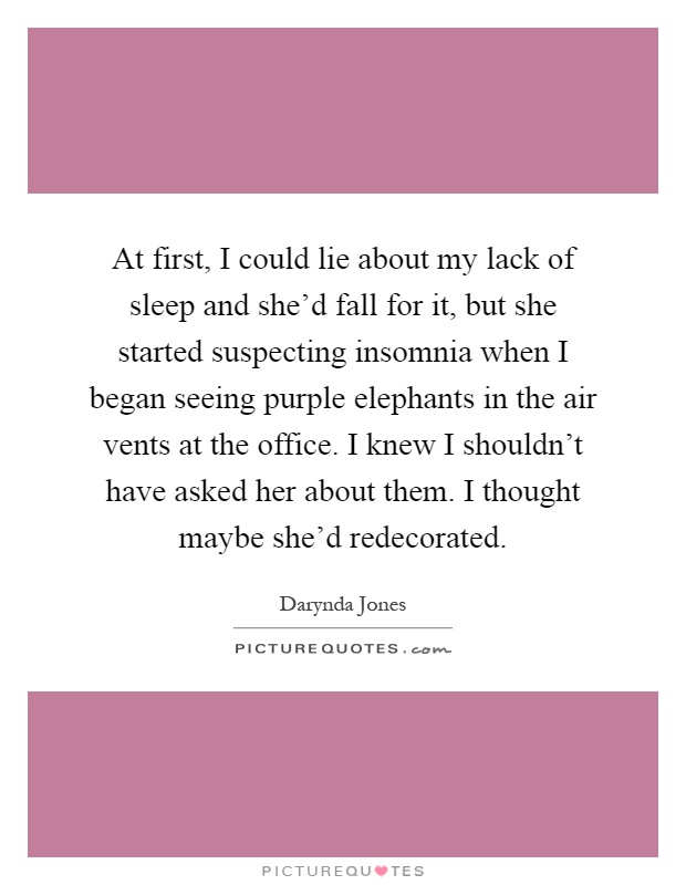 At first, I could lie about my lack of sleep and she'd fall for it, but she started suspecting insomnia when I began seeing purple elephants in the air vents at the office. I knew I shouldn't have asked her about them. I thought maybe she'd redecorated Picture Quote #1