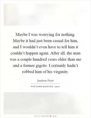 Maybe I was worrying for nothing. Maybe it had just been casual for him, and I wouldn’t even have to tell him it couldn’t happen again. After all, the man was a couple hundred years older than me and a former gigolo. I certainly hadn’t robbed him of his virginity Picture Quote #1