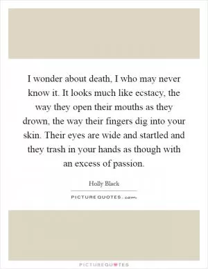 I wonder about death, I who may never know it. It looks much like ecstacy, the way they open their mouths as they drown, the way their fingers dig into your skin. Their eyes are wide and startled and they trash in your hands as though with an excess of passion Picture Quote #1