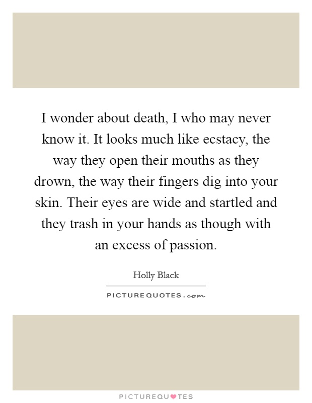 I wonder about death, I who may never know it. It looks much like ecstacy, the way they open their mouths as they drown, the way their fingers dig into your skin. Their eyes are wide and startled and they trash in your hands as though with an excess of passion Picture Quote #1