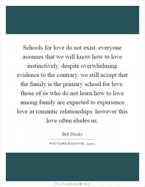 Schools for love do not exist. everyone assumes that we will know how to love instinctively. despite overwhelming evidence to the contrary, we still accept that the family is the primary school for love. those of us who do not learn how to love among family are expected to experience love in romantic relationships. however this love often eludes us Picture Quote #1