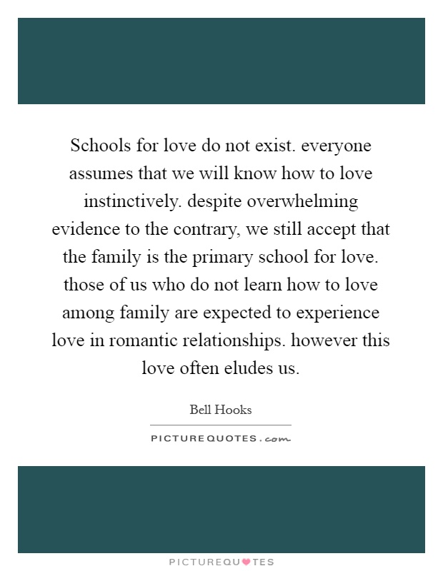 Schools for love do not exist. everyone assumes that we will know how to love instinctively. despite overwhelming evidence to the contrary, we still accept that the family is the primary school for love. those of us who do not learn how to love among family are expected to experience love in romantic relationships. however this love often eludes us Picture Quote #1