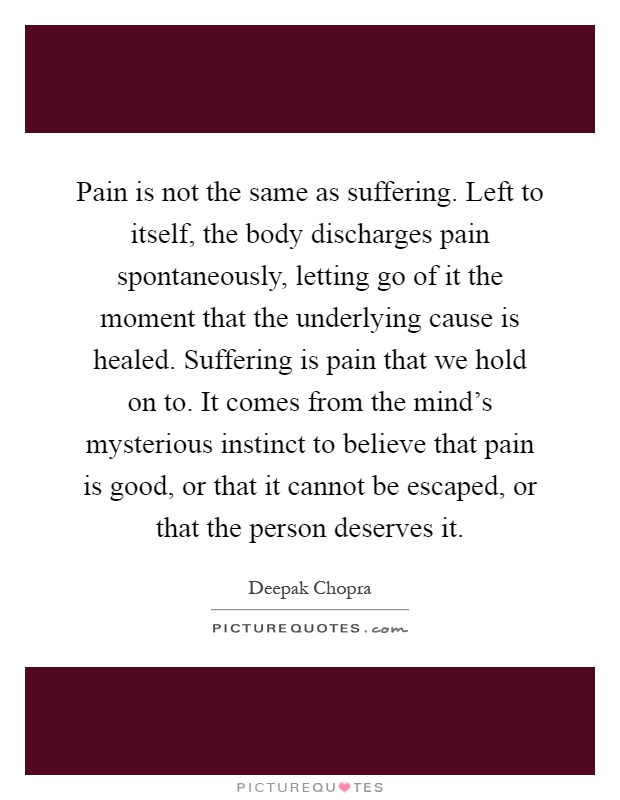 Pain is not the same as suffering. Left to itself, the body discharges pain spontaneously, letting go of it the moment that the underlying cause is healed. Suffering is pain that we hold on to. It comes from the mind's mysterious instinct to believe that pain is good, or that it cannot be escaped, or that the person deserves it Picture Quote #1