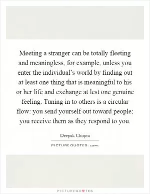 Meeting a stranger can be totally fleeting and meaningless, for example, unless you enter the individual’s world by finding out at least one thing that is meaningful to his or her life and exchange at lest one genuine feeling. Tuning in to others is a circular flow: you send yourself out toward people; you receive them as they respond to you Picture Quote #1