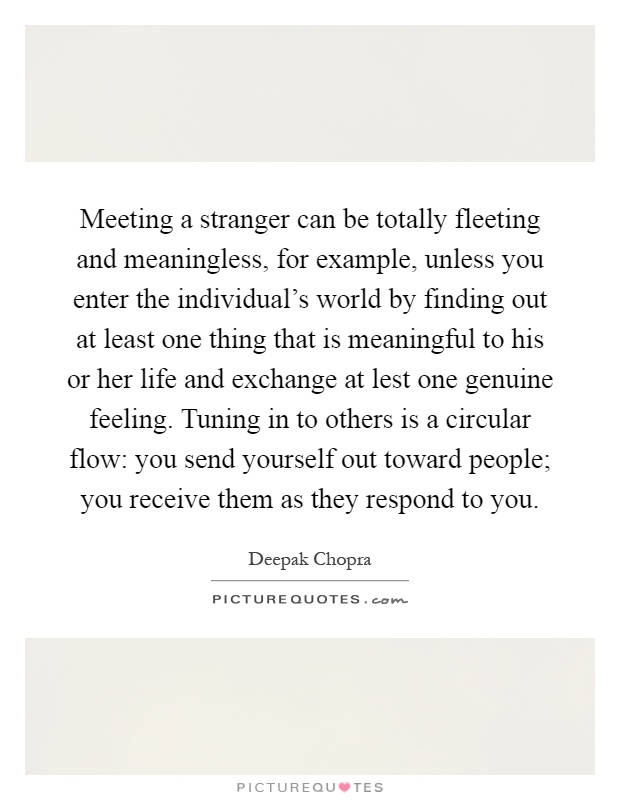 Meeting a stranger can be totally fleeting and meaningless, for example, unless you enter the individual's world by finding out at least one thing that is meaningful to his or her life and exchange at lest one genuine feeling. Tuning in to others is a circular flow: you send yourself out toward people; you receive them as they respond to you Picture Quote #1