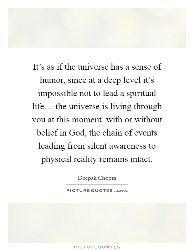 It's as if the universe has a sense of humor, since at a deep level it's impossible not to lead a spiritual life… the universe is living through you at this moment. with or without belief in God, the chain of events leading from silent awareness to physical reality remains intact Picture Quote #1