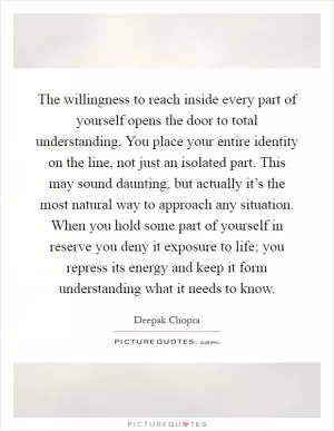 The willingness to reach inside every part of yourself opens the door to total understanding. You place your entire identity on the line, not just an isolated part. This may sound daunting, but actually it’s the most natural way to approach any situation. When you hold some part of yourself in reserve you deny it exposure to life; you repress its energy and keep it form understanding what it needs to know Picture Quote #1
