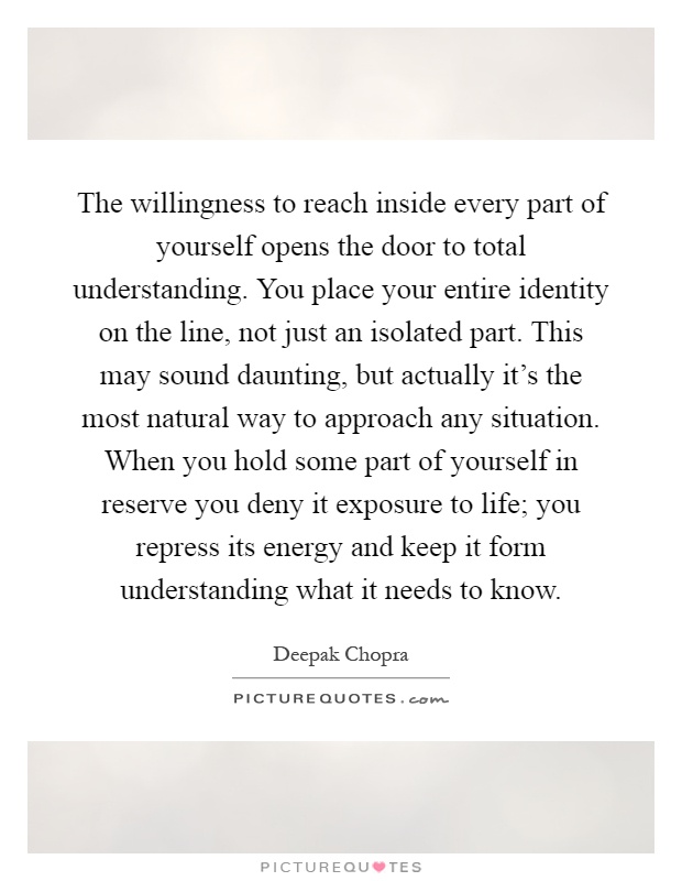 The willingness to reach inside every part of yourself opens the door to total understanding. You place your entire identity on the line, not just an isolated part. This may sound daunting, but actually it's the most natural way to approach any situation. When you hold some part of yourself in reserve you deny it exposure to life; you repress its energy and keep it form understanding what it needs to know Picture Quote #1