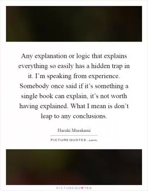Any explanation or logic that explains everything so easily has a hidden trap in it. I’m speaking from experience. Somebody once said if it’s something a single book can explain, it’s not worth having explained. What I mean is don’t leap to any conclusions Picture Quote #1