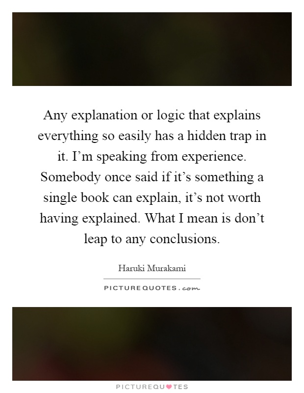 Any explanation or logic that explains everything so easily has a hidden trap in it. I'm speaking from experience. Somebody once said if it's something a single book can explain, it's not worth having explained. What I mean is don't leap to any conclusions Picture Quote #1