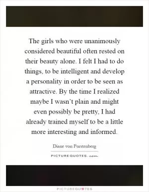 The girls who were unanimously considered beautiful often rested on their beauty alone. I felt I had to do things, to be intelligent and develop a personality in order to be seen as attractive. By the time I realized maybe I wasn’t plain and might even possibly be pretty, I had already trained myself to be a little more interesting and informed Picture Quote #1