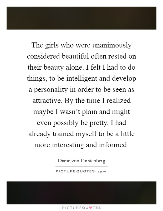 The girls who were unanimously considered beautiful often rested on their beauty alone. I felt I had to do things, to be intelligent and develop a personality in order to be seen as attractive. By the time I realized maybe I wasn't plain and might even possibly be pretty, I had already trained myself to be a little more interesting and informed Picture Quote #1
