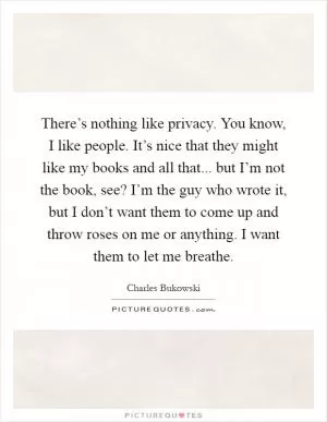 There’s nothing like privacy. You know, I like people. It’s nice that they might like my books and all that... but I’m not the book, see? I’m the guy who wrote it, but I don’t want them to come up and throw roses on me or anything. I want them to let me breathe Picture Quote #1