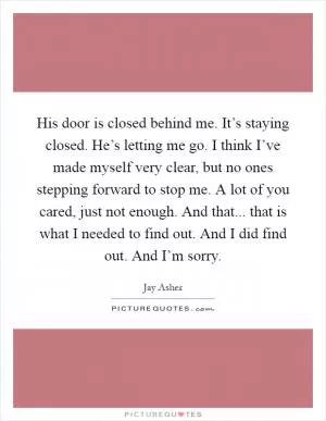 His door is closed behind me. It’s staying closed. He’s letting me go. I think I’ve made myself very clear, but no ones stepping forward to stop me. A lot of you cared, just not enough. And that... that is what I needed to find out. And I did find out. And I’m sorry Picture Quote #1