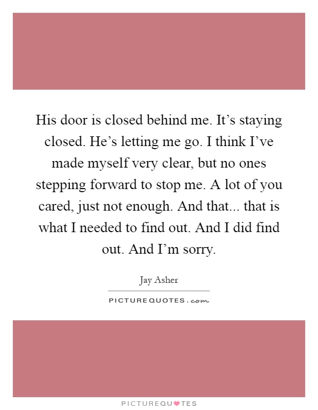 His door is closed behind me. It's staying closed. He's letting me go. I think I've made myself very clear, but no ones stepping forward to stop me. A lot of you cared, just not enough. And that... that is what I needed to find out. And I did find out. And I'm sorry Picture Quote #1