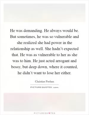 He was demanding. He always would be. But sometimes, he was so vulnerable and she realized she had power in the relationship as well. She hadn’t expected that. He was as vulnerable to her as she was to him. He just acted arrogant and bossy, but deep down, where it counted, he didn’t want to lose her either Picture Quote #1