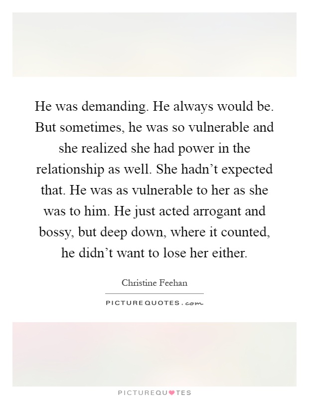 He was demanding. He always would be. But sometimes, he was so vulnerable and she realized she had power in the relationship as well. She hadn't expected that. He was as vulnerable to her as she was to him. He just acted arrogant and bossy, but deep down, where it counted, he didn't want to lose her either Picture Quote #1