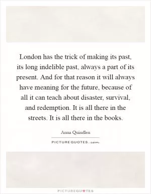 London has the trick of making its past, its long indelible past, always a part of its present. And for that reason it will always have meaning for the future, because of all it can teach about disaster, survival, and redemption. It is all there in the streets. It is all there in the books Picture Quote #1