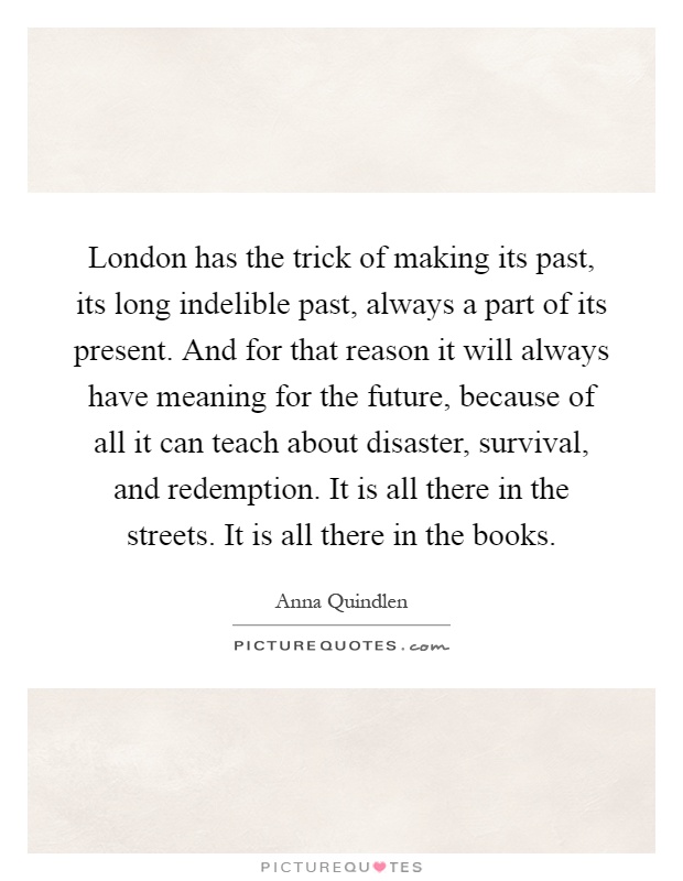 London has the trick of making its past, its long indelible past, always a part of its present. And for that reason it will always have meaning for the future, because of all it can teach about disaster, survival, and redemption. It is all there in the streets. It is all there in the books Picture Quote #1