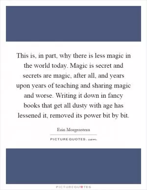 This is, in part, why there is less magic in the world today. Magic is secret and secrets are magic, after all, and years upon years of teaching and sharing magic and worse. Writing it down in fancy books that get all dusty with age has lessened it, removed its power bit by bit Picture Quote #1