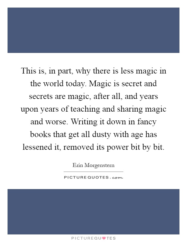 This is, in part, why there is less magic in the world today. Magic is secret and secrets are magic, after all, and years upon years of teaching and sharing magic and worse. Writing it down in fancy books that get all dusty with age has lessened it, removed its power bit by bit Picture Quote #1